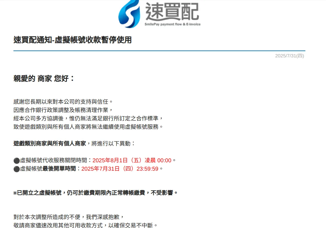 一封寫著 速買配通知-虛擬帳號收款暫停使用2025/7/31(四)親愛的 商家 您好：感謝您長期以來對本公司的支持與信任。因應合作銀行政策調整及帳務清理作業，經本公司多方協調後，惟仍無法滿足銀行所訂定之合作標準，致使遊戲類別與所有個人商家將無法繼續使用虛擬帳號服務。遊戲類別商家與所有個人商家，將進行以下異動：⚫虛擬帳號代收服務關閉時間：2025年8月1日（五）凌晨 00:00。⚫虛擬帳號最後開單時間：2025年7月31日（四）23:59:59。※已開立之虛擬帳號，仍可於繳費期限內正常轉帳繳費，不受影響。對於本次調整所造成的不便，我們深感抱歉，敬請商家儘速改用其他可用收款方式，以確保交易不中斷。若有任何問題與建議，敬請隨時告知。感謝您的支持! 的Email信件